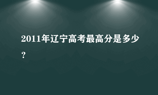 2011年辽宁高考最高分是多少？