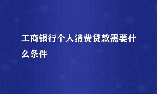 工商银行个人消费贷款需要什么条件