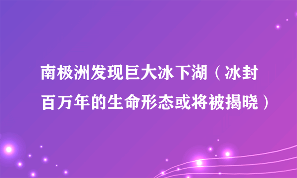 南极洲发现巨大冰下湖（冰封百万年的生命形态或将被揭晓）