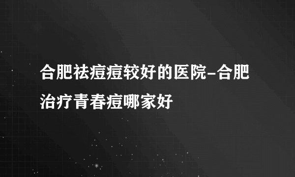 合肥祛痘痘较好的医院-合肥治疗青春痘哪家好