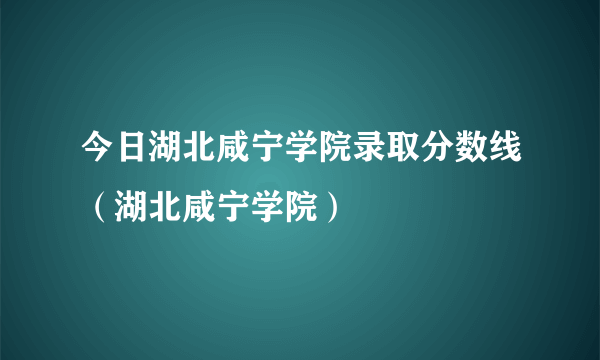 今日湖北咸宁学院录取分数线（湖北咸宁学院）