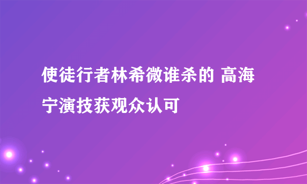 使徒行者林希微谁杀的 高海宁演技获观众认可