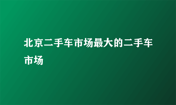 北京二手车市场最大的二手车市场