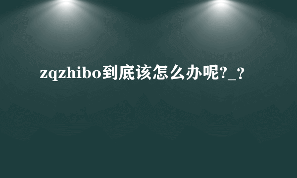 zqzhibo到底该怎么办呢?_？