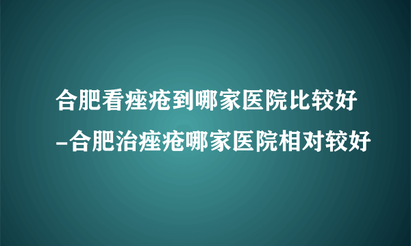 合肥看痤疮到哪家医院比较好-合肥治痤疮哪家医院相对较好