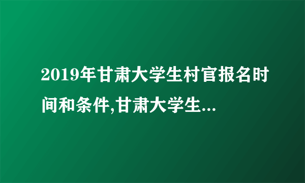 2019年甘肃大学生村官报名时间和条件,甘肃大学生村官工资待遇明细政策