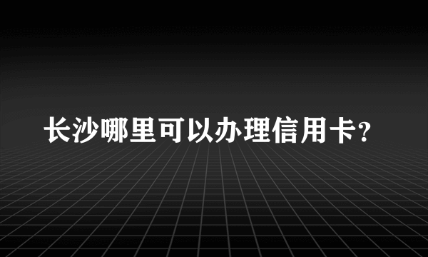 长沙哪里可以办理信用卡？