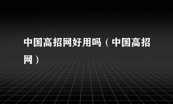 中国高招网好用吗（中国高招网）