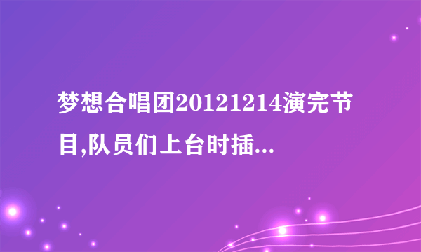 梦想合唱团20121214演完节目,队员们上台时插入的曲目是啥啊