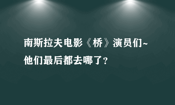 南斯拉夫电影《桥》演员们~他们最后都去哪了？