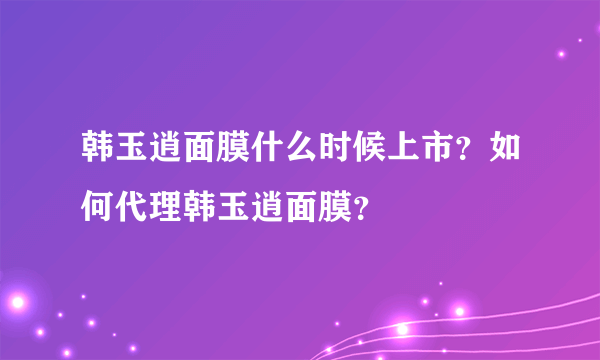 韩玉逍面膜什么时候上市？如何代理韩玉逍面膜？