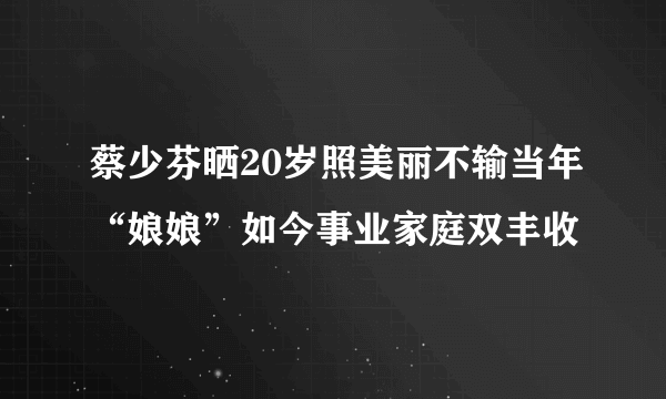 蔡少芬晒20岁照美丽不输当年“娘娘”如今事业家庭双丰收