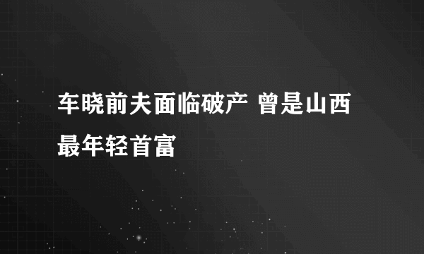 车晓前夫面临破产 曾是山西最年轻首富