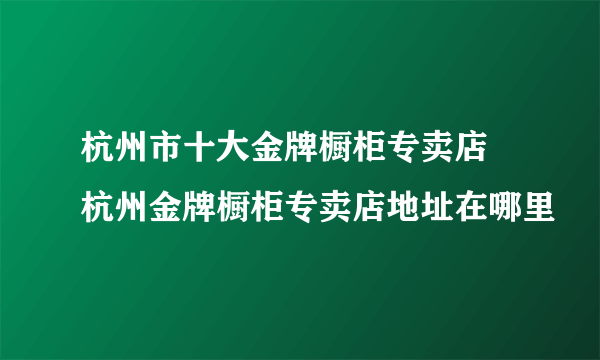 杭州市十大金牌橱柜专卖店 杭州金牌橱柜专卖店地址在哪里