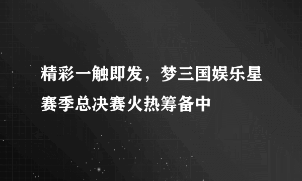 精彩一触即发，梦三国娱乐星赛季总决赛火热筹备中