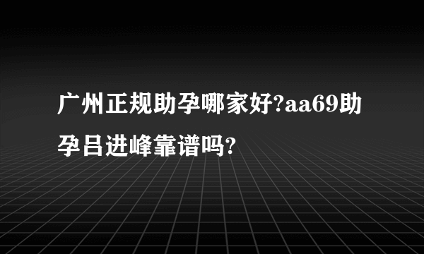 广州正规助孕哪家好?aa69助孕吕进峰靠谱吗?