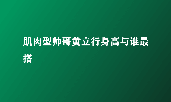 肌肉型帅哥黄立行身高与谁最搭