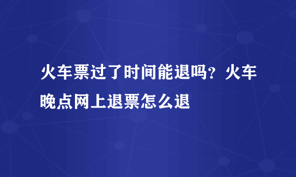 火车票过了时间能退吗？火车晚点网上退票怎么退