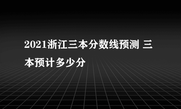 2021浙江三本分数线预测 三本预计多少分