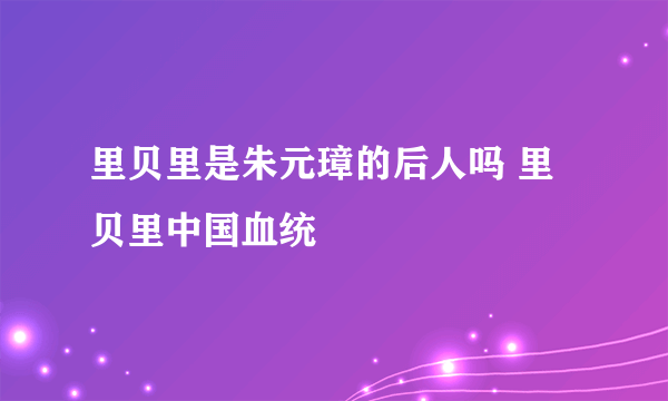 里贝里是朱元璋的后人吗 里贝里中国血统