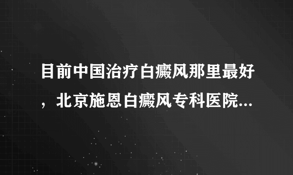 目前中国治疗白癜风那里最好，北京施恩白癜风专科医院在大连有吗 ？