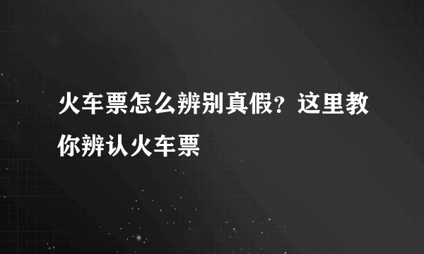 火车票怎么辨别真假？这里教你辨认火车票