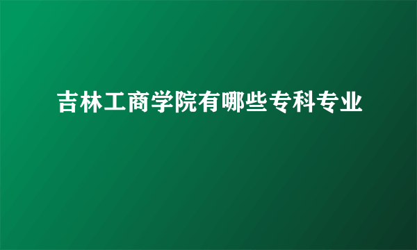 吉林工商学院有哪些专科专业