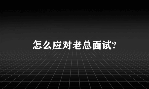 怎么应对老总面试?