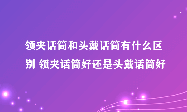 领夹话筒和头戴话筒有什么区别 领夹话筒好还是头戴话筒好