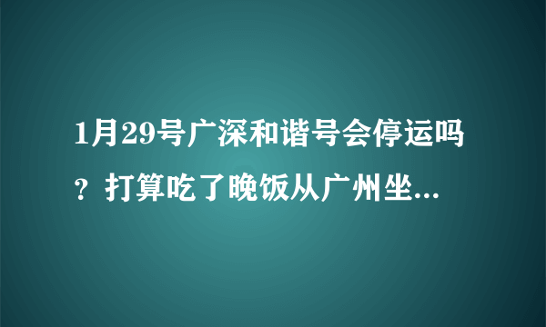 1月29号广深和谐号会停运吗？打算吃了晚饭从广州坐和谐号回深圳，有朋友说春运期间停运，是真的吗？