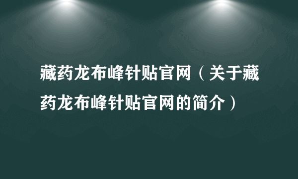 藏药龙布峰针贴官网（关于藏药龙布峰针贴官网的简介）