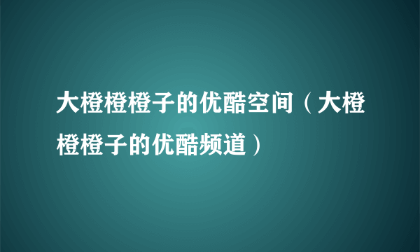 大橙橙橙子的优酷空间（大橙橙橙子的优酷频道）