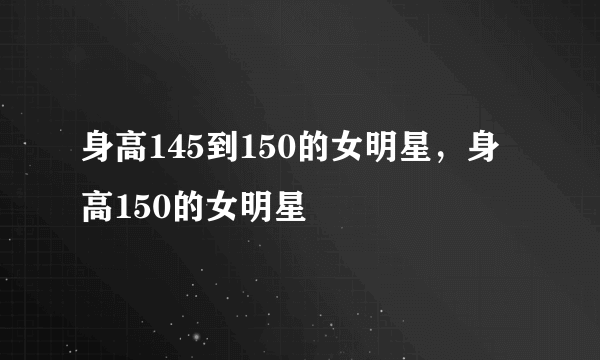 身高145到150的女明星，身高150的女明星