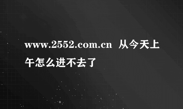 www.2552.com.cn  从今天上午怎么进不去了