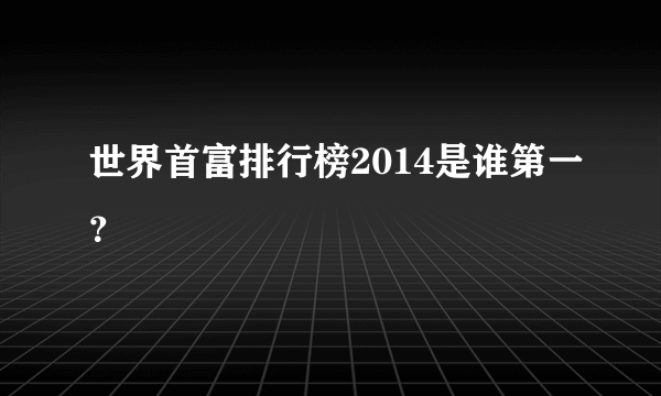 世界首富排行榜2014是谁第一？