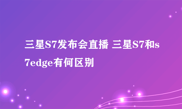 三星S7发布会直播 三星S7和s7edge有何区别