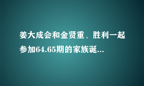 姜大成会和金贤重、胜利一起参加64.65期的家族诞生么？拜托了各位 谢谢