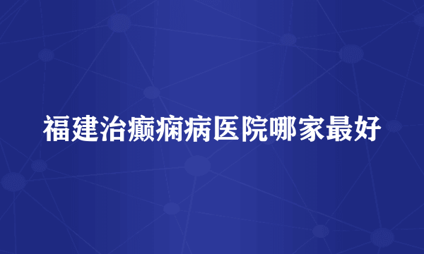 福建治癫痫病医院哪家最好