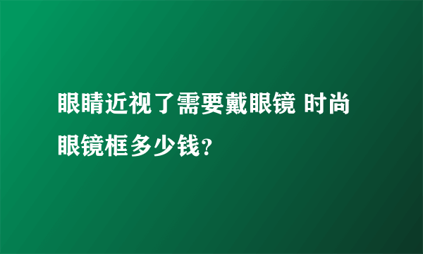 眼睛近视了需要戴眼镜 时尚眼镜框多少钱？