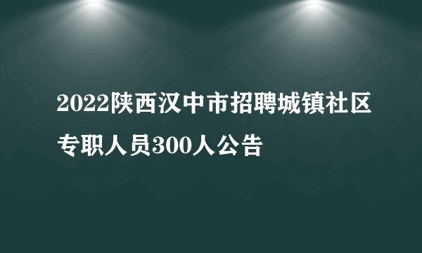 2022陕西汉中市招聘城镇社区专职人员300人公告