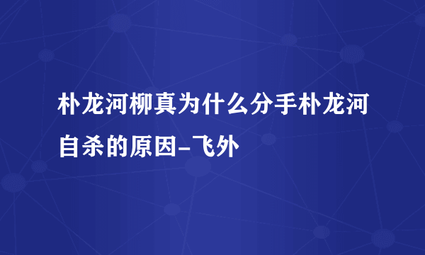 朴龙河柳真为什么分手朴龙河自杀的原因-飞外