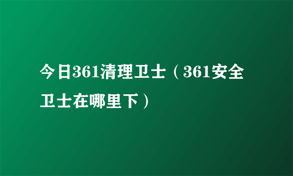 今日361清理卫士（361安全卫士在哪里下）