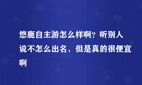 悠鹿自主游怎么样啊？听别人说不怎么出名，但是真的很便宜啊