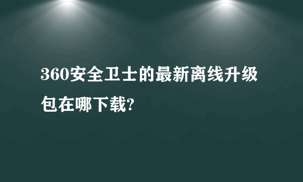 360安全卫士的最新离线升级包在哪下载?