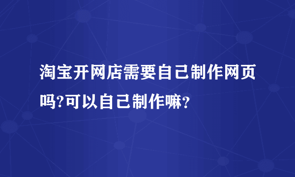 淘宝开网店需要自己制作网页吗?可以自己制作嘛？