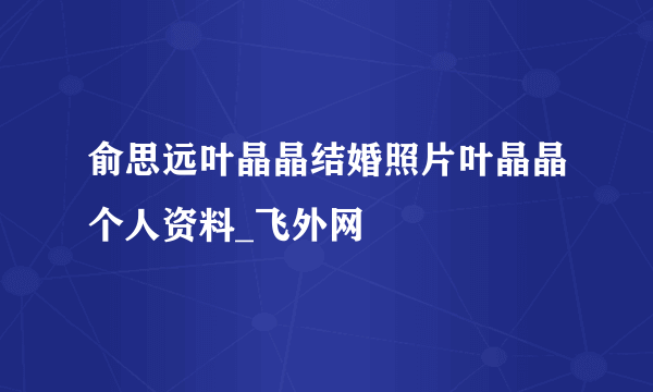 俞思远叶晶晶结婚照片叶晶晶个人资料_飞外网