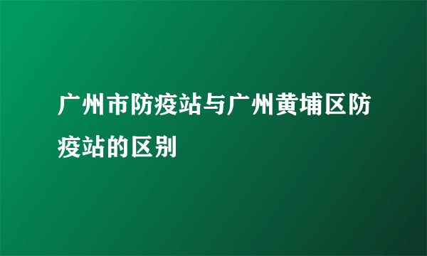 广州市防疫站与广州黄埔区防疫站的区别