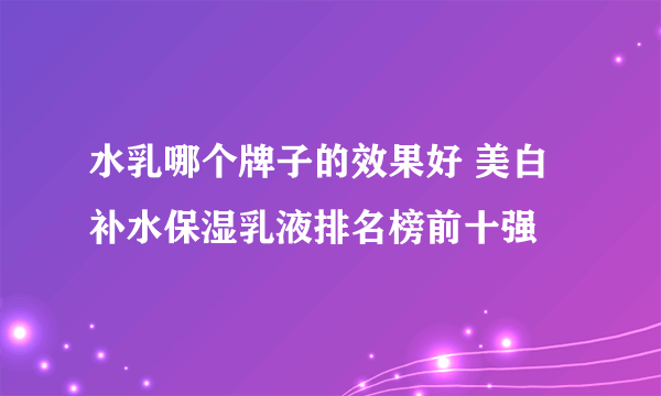 水乳哪个牌子的效果好 美白补水保湿乳液排名榜前十强