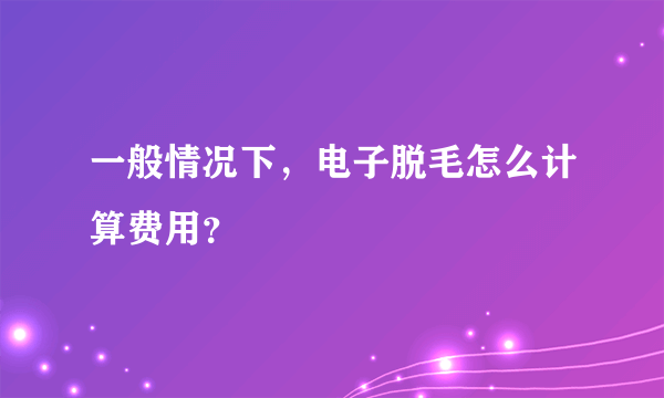 一般情况下，电子脱毛怎么计算费用？