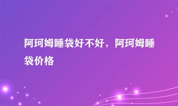 阿珂姆睡袋好不好，阿珂姆睡袋价格